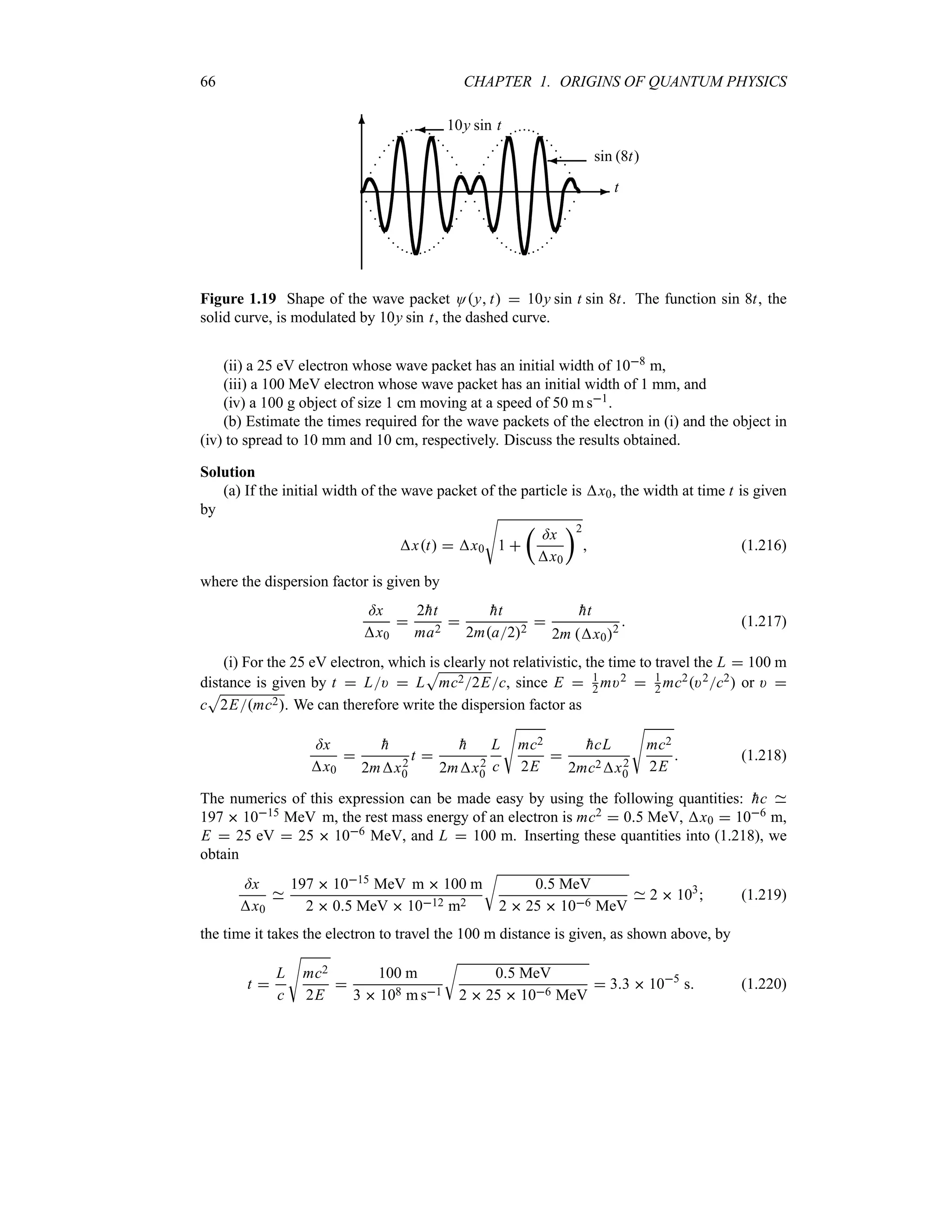 66 CHAPTER 1. ORIGINS OF QUANTUM PHYSICS
-
6 ¾ 10y sin t
¾ sin 8t
t
Figure 1.19 Shape of the wave packet Oy t  10y sin t sin 8t. The function sin 8t, the
solid curve, is modulated by 10y sin t, the dashed curve.
(ii) a 25 eV electron whose wave packet has an initial width of 108 m,
(iii) a 100 MeV electron whose wave packet has an initial width of 1 mm, and
(iv) a 100 g object of size 1 cm moving at a speed of 50 m s1.
(b) Estimate the times required for the wave packets of the electron in (i) and the object in
(iv) to spread to 10 mm and 10 cm, respectively. Discuss the results obtained.
Solution
(a) If the initial width of the wave packet of the particle is x0, the width at time t is given
by
xt  x0
V
1 
t
=x
x0
u2
 (1.216)
where the dispersion factor is given by
=x
x0

2
ht
ma2


ht
2ma22


ht
2m x02
 (1.217)
(i) For the 25 eV electron, which is clearly not relativistic, the time to travel the L  100 m
distance is given by t  L)  L
S
mc22Ec, since E  1
2 m)2  1
2 mc2)2c2 or ) 
c
S
2Emc2. We can therefore write the dispersion factor as
=x
x0


h
2mx2
0
t 

h
2mx2
0
L
c
V
mc2
2E


hcL
2mc2x2
0
V
mc2
2E
 (1.218)
The numerics of this expression can be made easy by using the following quantities: 
hc
197  1015 MeV m, the rest mass energy of an electron is mc2  05 MeV, x0  106 m,
E  25 eV  25  106 MeV, and L  100 m. Inserting these quantities into (1.218), we
obtain
=x
x0
197  1015 MeV m  100 m
2  05 MeV  1012 m2
U
05 MeV
2  25  106 MeV
2  103
 (1.219)
the time it takes the electron to travel the 100 m distance is given, as shown above, by
t 
L
c
V
mc2
2E

100 m
3  108 m s1
U
05 MeV
2  25  106 MeV
 33  105
s (1.220)
 