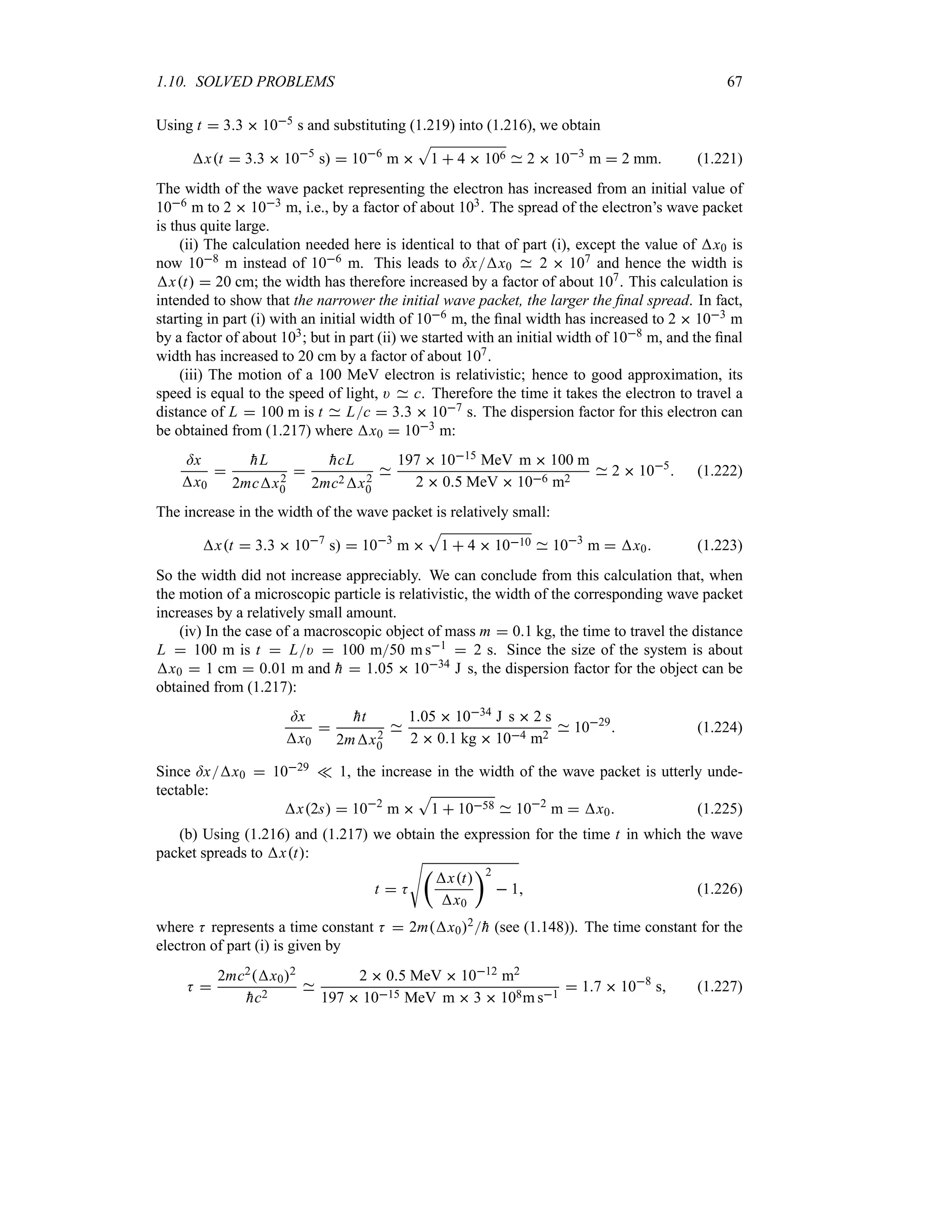 1.10. SOLVED PROBLEMS 67
Using t  33  105 s and substituting (1.219) into (1.216), we obtain
xt  33  105
s  106
m 
S
1  4  106 2  103
m  2 mm (1.221)
The width of the wave packet representing the electron has increased from an initial value of
106 m to 2  103 m, i.e., by a factor of about 103. The spread of the electron’s wave packet
is thus quite large.
(ii) The calculation needed here is identical to that of part (i), except the value of x0 is
now 108 m instead of 106 m. This leads to =xx0 2  107 and hence the width is
xt  20 cm; the width has therefore increased by a factor of about 107. This calculation is
intended to show that the narrower the initial wave packet, the larger the final spread. In fact,
starting in part (i) with an initial width of 106 m, the final width has increased to 2  103 m
by a factor of about 103; but in part (ii) we started with an initial width of 108 m, and the final
width has increased to 20 cm by a factor of about 107.
(iii) The motion of a 100 MeV electron is relativistic; hence to good approximation, its
speed is equal to the speed of light, ) c. Therefore the time it takes the electron to travel a
distance of L  100 m is t Lc  33  107 s. The dispersion factor for this electron can
be obtained from (1.217) where x0  103 m:
=x
x0


hL
2mcx2
0


hcL
2mc2x2
0
197  1015 MeV m  100 m
2  05 MeV  106 m2
2  105
 (1.222)
The increase in the width of the wave packet is relatively small:
xt  33  107
s  103
m 
S
1  4  1010 103
m  x0 (1.223)
So the width did not increase appreciably. We can conclude from this calculation that, when
the motion of a microscopic particle is relativistic, the width of the corresponding wave packet
increases by a relatively small amount.
(iv) In the case of a macroscopic object of mass m  01 kg, the time to travel the distance
L  100 m is t  L)  100 m50 m s1  2 s. Since the size of the system is about
x0  1 cm  001 m and 
h  105  1034 J s, the dispersion factor for the object can be
obtained from (1.217):
=x
x0


ht
2mx2
0
105  1034 J s  2 s
2  01 kg  104 m2
1029
 (1.224)
Since =xx0  1029 v 1, the increase in the width of the wave packet is utterly unde-
tectable:
x2s  102
m 
S
1  1058 102
m  x0 (1.225)
(b) Using (1.216) and (1.217) we obtain the expression for the time t in which the wave
packet spreads to xt:
t  K
V
t
xt
x0
u2
 1 (1.226)
where K represents a time constant K  2mx02
h (see (1.148)). The time constant for the
electron of part (i) is given by
K 
2mc2x02

hc2
2  05 MeV  1012 m2
197  1015 MeV m  3  108m s1
 17  108
s (1.227)
 