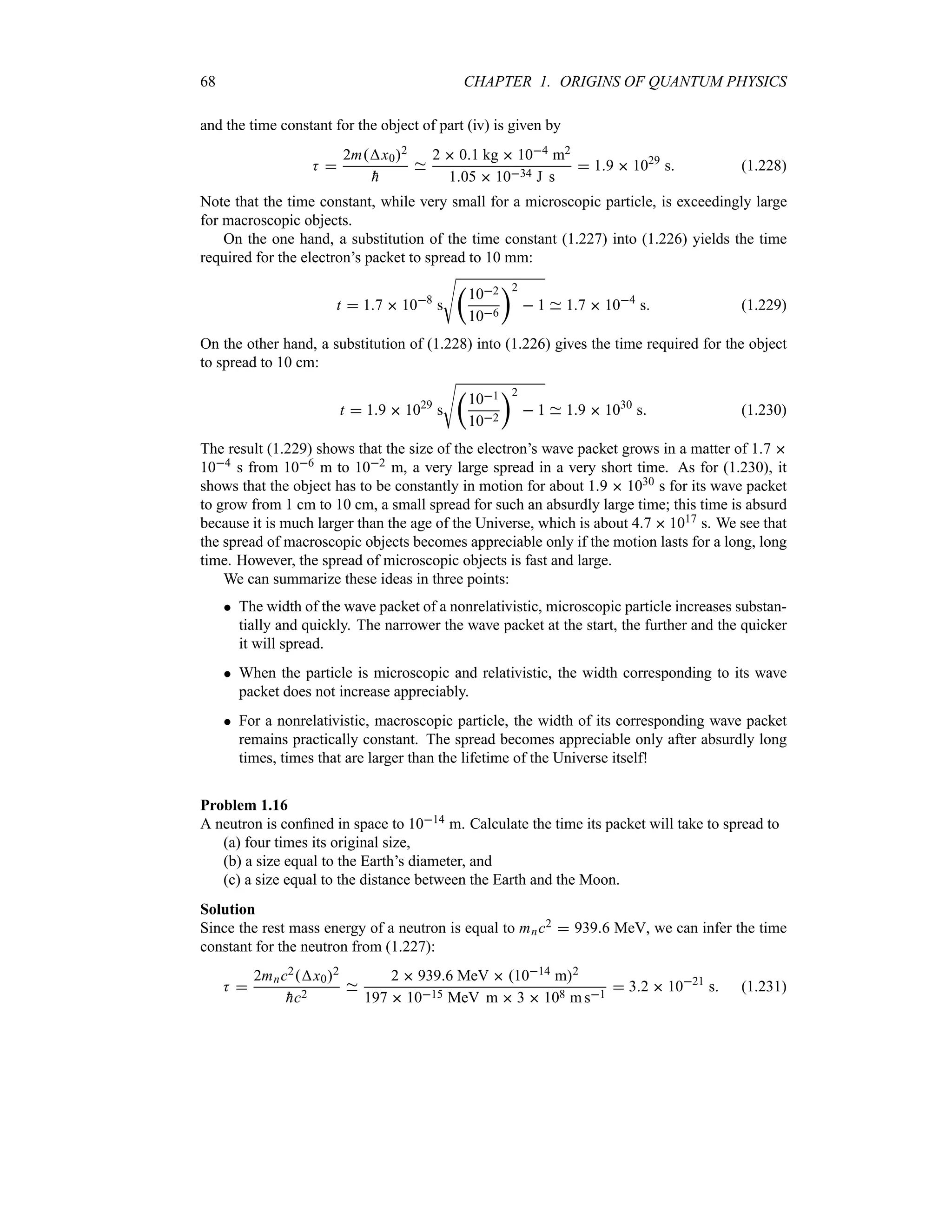 68 CHAPTER 1. ORIGINS OF QUANTUM PHYSICS
and the time constant for the object of part (iv) is given by
K 
2mx02

h
2  01 kg  104 m2
105  1034 J s
 19  1029
s (1.228)
Note that the time constant, while very small for a microscopic particle, is exceedingly large
for macroscopic objects.
On the one hand, a substitution of the time constant (1.227) into (1.226) yields the time
required for the electron’s packet to spread to 10 mm:
t  17  108
s
V
t
102
106
u2
 1 17  104
s (1.229)
On the other hand, a substitution of (1.228) into (1.226) gives the time required for the object
to spread to 10 cm:
t  19  1029
s
V
t
101
102
u2
 1 19  1030
s (1.230)
The result (1.229) shows that the size of the electron’s wave packet grows in a matter of 17 
104 s from 106 m to 102 m, a very large spread in a very short time. As for (1.230), it
shows that the object has to be constantly in motion for about 19  1030 s for its wave packet
to grow from 1 cm to 10 cm, a small spread for such an absurdly large time; this time is absurd
because it is much larger than the age of the Universe, which is about 47  1017 s. We see that
the spread of macroscopic objects becomes appreciable only if the motion lasts for a long, long
time. However, the spread of microscopic objects is fast and large.
We can summarize these ideas in three points:
 The width of the wave packet of a nonrelativistic, microscopic particle increases substan-
tially and quickly. The narrower the wave packet at the start, the further and the quicker
it will spread.
 When the particle is microscopic and relativistic, the width corresponding to its wave
packet does not increase appreciably.
 For a nonrelativistic, macroscopic particle, the width of its corresponding wave packet
remains practically constant. The spread becomes appreciable only after absurdly long
times, times that are larger than the lifetime of the Universe itself!
Problem 1.16
A neutron is confined in space to 1014 m. Calculate the time its packet will take to spread to
(a) four times its original size,
(b) a size equal to the Earth’s diameter, and
(c) a size equal to the distance between the Earth and the Moon.
Solution
Since the rest mass energy of a neutron is equal to mnc2  9396 MeV, we can infer the time
constant for the neutron from (1.227):
K 
2mnc2x02

hc2
2  9396 MeV  1014 m2
197  1015 MeV m  3  108 m s1
 32  1021
s (1.231)
 