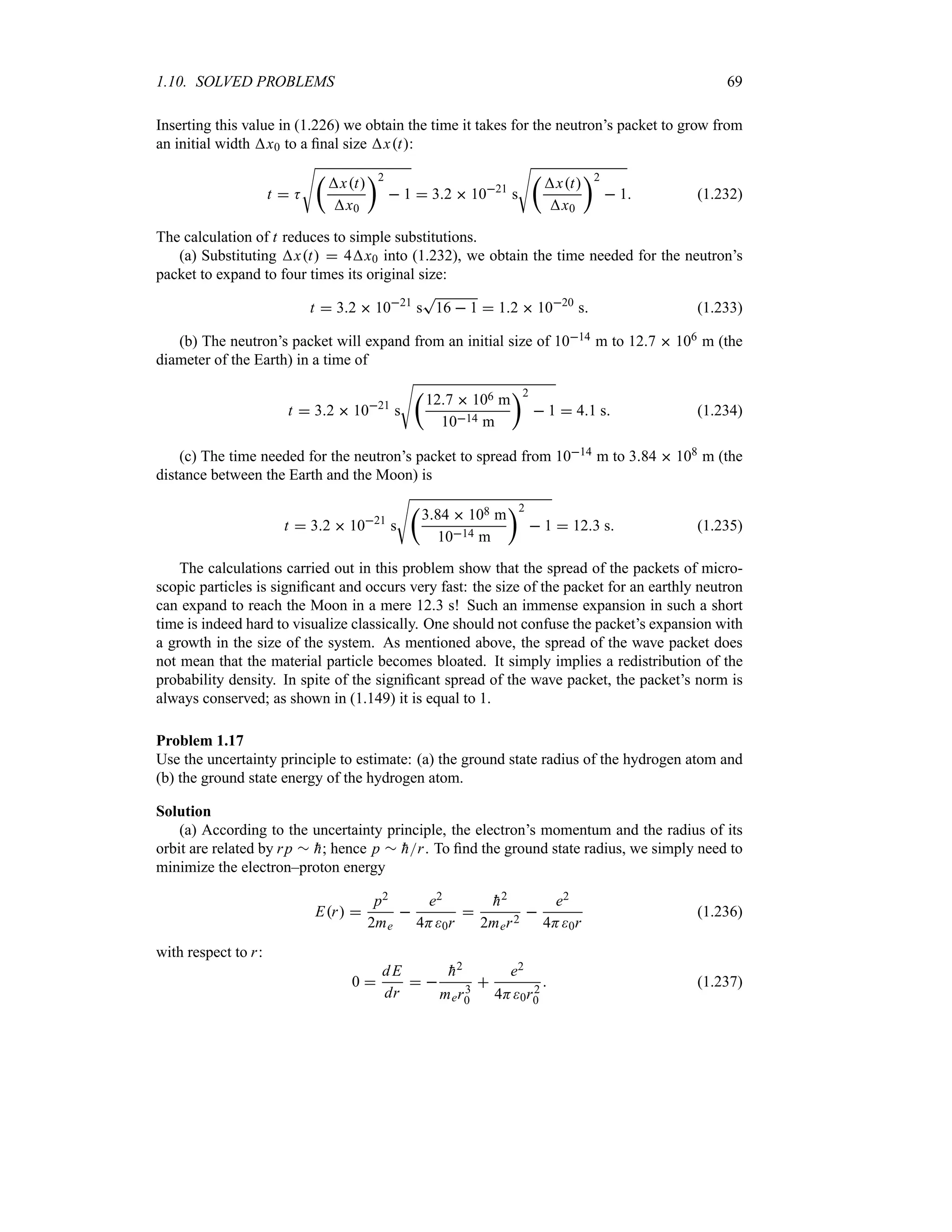 1.10. SOLVED PROBLEMS 69
Inserting this value in (1.226) we obtain the time it takes for the neutron’s packet to grow from
an initial width x0 to a final size xt:
t  K
V
t
xt
x0
u2
 1  32  1021
s
V
t
xt
x0
u2
 1 (1.232)
The calculation of t reduces to simple substitutions.
(a) Substituting xt  4x0 into (1.232), we obtain the time needed for the neutron’s
packet to expand to four times its original size:
t  32  1021
s
T
16  1  12  1020
s (1.233)
(b) The neutron’s packet will expand from an initial size of 1014 m to 127  106 m (the
diameter of the Earth) in a time of
t  32  1021
s
V
t
127  106 m
1014 m
u2
 1  41 s (1.234)
(c) The time needed for the neutron’s packet to spread from 1014 m to 384  108 m (the
distance between the Earth and the Moon) is
t  32  1021
s
V
t
384  108 m
1014 m
u2
 1  123 s (1.235)
The calculations carried out in this problem show that the spread of the packets of micro-
scopic particles is significant and occurs very fast: the size of the packet for an earthly neutron
can expand to reach the Moon in a mere 123 s! Such an immense expansion in such a short
time is indeed hard to visualize classically. One should not confuse the packet’s expansion with
a growth in the size of the system. As mentioned above, the spread of the wave packet does
not mean that the material particle becomes bloated. It simply implies a redistribution of the
probability density. In spite of the significant spread of the wave packet, the packet’s norm is
always conserved; as shown in (1.149) it is equal to 1.
Problem 1.17
Use the uncertainty principle to estimate: (a) the ground state radius of the hydrogen atom and
(b) the ground state energy of the hydrogen atom.
Solution
(a) According to the uncertainty principle, the electron’s momentum and the radius of its
orbit are related by rp r 
h; hence p r 
hr. To find the ground state radius, we simply need to
minimize the electron–proton energy
Er 
p2
2me

e2
4H0r


h2
2mer2

e2
4H0r
(1.236)
with respect to r:
0 
dE
dr
 

h2
mer3
0

e2
4H0r2
0
 (1.237)
 