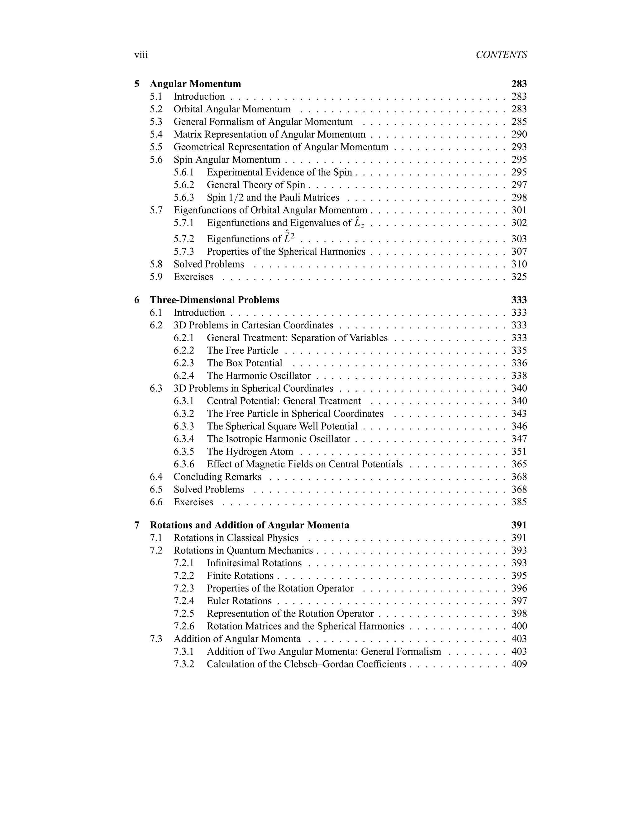 viii CONTENTS
5 Angular Momentum 283
5.1 Introduction . . . . . . . . . . . . . . . . . . . . . . . . . . . . . . . . . . . . 283
5.2 Orbital Angular Momentum . . . . . . . . . . . . . . . . . . . . . . . . . . . 283
5.3 General Formalism of Angular Momentum . . . . . . . . . . . . . . . . . . . 285
5.4 Matrix Representation of Angular Momentum . . . . . . . . . . . . . . . . . . 290
5.5 Geometrical Representation of Angular Momentum . . . . . . . . . . . . . . . 293
5.6 Spin Angular Momentum . . . . . . . . . . . . . . . . . . . . . . . . . . . . . 295
5.6.1 Experimental Evidence of the Spin . . . . . . . . . . . . . . . . . . . . 295
5.6.2 General Theory of Spin . . . . . . . . . . . . . . . . . . . . . . . . . . 297
5.6.3 Spin 12 and the Pauli Matrices . . . . . . . . . . . . . . . . . . . . . 298
5.7 Eigenfunctions of Orbital Angular Momentum . . . . . . . . . . . . . . . . . . 301
5.7.1 Eigenfunctions and Eigenvalues of Lz . . . . . . . . . . . . . . . . . . 302
5.7.2 Eigenfunctions of ;
L2 . . . . . . . . . . . . . . . . . . . . . . . . . . . 303
5.7.3 Properties of the Spherical Harmonics . . . . . . . . . . . . . . . . . . 307
5.8 Solved Problems . . . . . . . . . . . . . . . . . . . . . . . . . . . . . . . . . 310
5.9 Exercises . . . . . . . . . . . . . . . . . . . . . . . . . . . . . . . . . . . . . 325
6 Three-Dimensional Problems 333
6.1 Introduction . . . . . . . . . . . . . . . . . . . . . . . . . . . . . . . . . . . . 333
6.2 3D Problems in Cartesian Coordinates . . . . . . . . . . . . . . . . . . . . . . 333
6.2.1 General Treatment: Separation of Variables . . . . . . . . . . . . . . . 333
6.2.2 The Free Particle . . . . . . . . . . . . . . . . . . . . . . . . . . . . . 335
6.2.3 The Box Potential . . . . . . . . . . . . . . . . . . . . . . . . . . . . 336
6.2.4 The Harmonic Oscillator . . . . . . . . . . . . . . . . . . . . . . . . . 338
6.3 3D Problems in Spherical Coordinates . . . . . . . . . . . . . . . . . . . . . . 340
6.3.1 Central Potential: General Treatment . . . . . . . . . . . . . . . . . . 340
6.3.2 The Free Particle in Spherical Coordinates . . . . . . . . . . . . . . . 343
6.3.3 The Spherical Square Well Potential . . . . . . . . . . . . . . . . . . . 346
6.3.4 The Isotropic Harmonic Oscillator . . . . . . . . . . . . . . . . . . . . 347
6.3.5 The Hydrogen Atom . . . . . . . . . . . . . . . . . . . . . . . . . . . 351
6.3.6 Effect of Magnetic Fields on Central Potentials . . . . . . . . . . . . . 365
6.4 Concluding Remarks . . . . . . . . . . . . . . . . . . . . . . . . . . . . . . . 368
6.5 Solved Problems . . . . . . . . . . . . . . . . . . . . . . . . . . . . . . . . . 368
6.6 Exercises . . . . . . . . . . . . . . . . . . . . . . . . . . . . . . . . . . . . . 385
7 Rotations and Addition of Angular Momenta 391
7.1 Rotations in Classical Physics . . . . . . . . . . . . . . . . . . . . . . . . . . 391
7.2 Rotations in Quantum Mechanics . . . . . . . . . . . . . . . . . . . . . . . . . 393
7.2.1 Infinitesimal Rotations . . . . . . . . . . . . . . . . . . . . . . . . . . 393
7.2.2 Finite Rotations . . . . . . . . . . . . . . . . . . . . . . . . . . . . . . 395
7.2.3 Properties of the Rotation Operator . . . . . . . . . . . . . . . . . . . 396
7.2.4 Euler Rotations . . . . . . . . . . . . . . . . . . . . . . . . . . . . . . 397
7.2.5 Representation of the Rotation Operator . . . . . . . . . . . . . . . . . 398
7.2.6 Rotation Matrices and the Spherical Harmonics . . . . . . . . . . . . . 400
7.3 Addition of Angular Momenta . . . . . . . . . . . . . . . . . . . . . . . . . . 403
7.3.1 Addition of Two Angular Momenta: General Formalism . . . . . . . . 403
7.3.2 Calculation of the Clebsch–Gordan Coefficients . . . . . . . . . . . . . 409
 