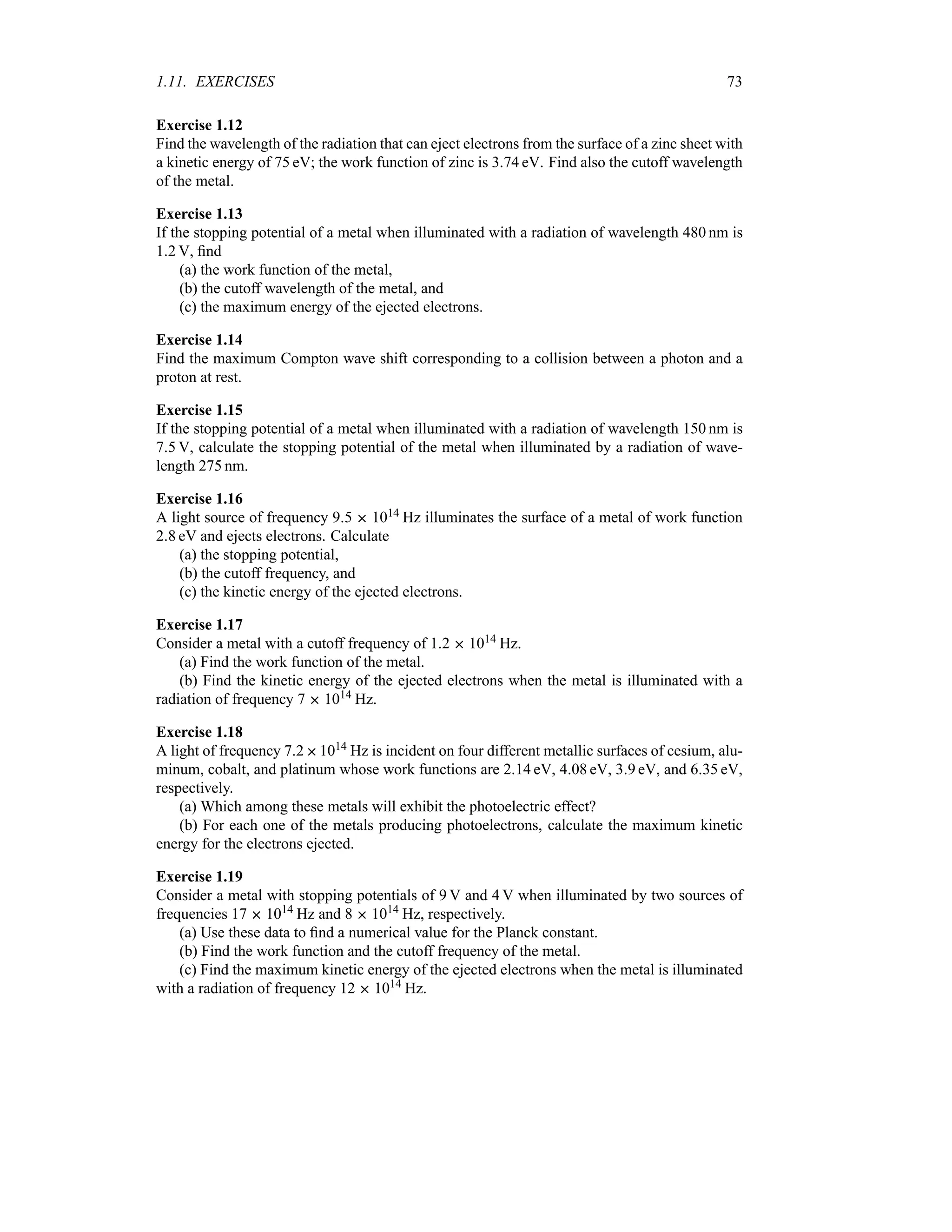 1.11. EXERCISES 73
Exercise 1.12
Find the wavelength of the radiation that can eject electrons from the surface of a zinc sheet with
a kinetic energy of 75 eV; the work function of zinc is 374 eV. Find also the cutoff wavelength
of the metal.
Exercise 1.13
If the stopping potential of a metal when illuminated with a radiation of wavelength 480 nm is
12 V, find
(a) the work function of the metal,
(b) the cutoff wavelength of the metal, and
(c) the maximum energy of the ejected electrons.
Exercise 1.14
Find the maximum Compton wave shift corresponding to a collision between a photon and a
proton at rest.
Exercise 1.15
If the stopping potential of a metal when illuminated with a radiation of wavelength 150 nm is
75 V, calculate the stopping potential of the metal when illuminated by a radiation of wave-
length 275 nm.
Exercise 1.16
A light source of frequency 95  1014 Hz illuminates the surface of a metal of work function
28 eV and ejects electrons. Calculate
(a) the stopping potential,
(b) the cutoff frequency, and
(c) the kinetic energy of the ejected electrons.
Exercise 1.17
Consider a metal with a cutoff frequency of 12  1014 Hz.
(a) Find the work function of the metal.
(b) Find the kinetic energy of the ejected electrons when the metal is illuminated with a
radiation of frequency 7  1014 Hz.
Exercise 1.18
A light of frequency 721014 Hz is incident on four different metallic surfaces of cesium, alu-
minum, cobalt, and platinum whose work functions are 214 eV, 408 eV, 39 eV, and 635 eV,
respectively.
(a) Which among these metals will exhibit the photoelectric effect?
(b) For each one of the metals producing photoelectrons, calculate the maximum kinetic
energy for the electrons ejected.
Exercise 1.19
Consider a metal with stopping potentials of 9 V and 4 V when illuminated by two sources of
frequencies 17  1014 Hz and 8  1014 Hz, respectively.
(a) Use these data to find a numerical value for the Planck constant.
(b) Find the work function and the cutoff frequency of the metal.
(c) Find the maximum kinetic energy of the ejected electrons when the metal is illuminated
with a radiation of frequency 12  1014 Hz.
 