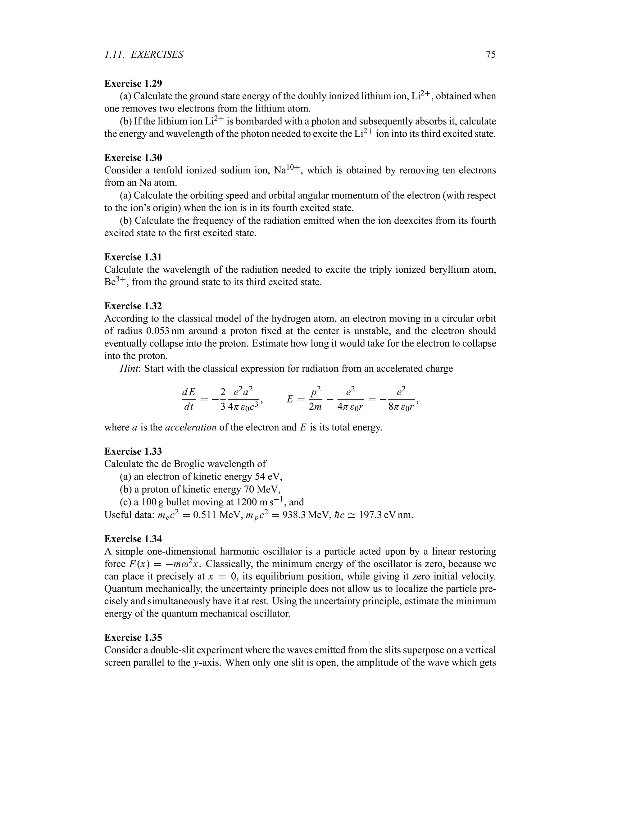 1.11. EXERCISES 75
Exercise 1.29
(a) Calculate the ground state energy of the doubly ionized lithium ion, Li2, obtained when
one removes two electrons from the lithium atom.
(b) If the lithium ion Li2 is bombarded with a photon and subsequently absorbs it, calculate
the energy and wavelength of the photon needed to excite the Li2 ion into its third excited state.
Exercise 1.30
Consider a tenfold ionized sodium ion, Na10, which is obtained by removing ten electrons
from an Na atom.
(a) Calculate the orbiting speed and orbital angular momentum of the electron (with respect
to the ion’s origin) when the ion is in its fourth excited state.
(b) Calculate the frequency of the radiation emitted when the ion deexcites from its fourth
excited state to the first excited state.
Exercise 1.31
Calculate the wavelength of the radiation needed to excite the triply ionized beryllium atom,
Be3, from the ground state to its third excited state.
Exercise 1.32
According to the classical model of the hydrogen atom, an electron moving in a circular orbit
of radius 0053 nm around a proton fixed at the center is unstable, and the electron should
eventually collapse into the proton. Estimate how long it would take for the electron to collapse
into the proton.
Hint: Start with the classical expression for radiation from an accelerated charge
dE
dt
 
2
3
e2a2
4H0c3
 E 
p2
2m

e2
4H0r
 
e2
8H0r

where a is the acceleration of the electron and E is its total energy.
Exercise 1.33
Calculate the de Broglie wavelength of
(a) an electron of kinetic energy 54 eV,
(b) a proton of kinetic energy 70 MeV,
(c) a 100 g bullet moving at 1200 m s1, and
Useful data: mec2  0511 MeV, mpc2  9383 MeV, 
hc 1973 eV nm.
Exercise 1.34
A simple one-dimensional harmonic oscillator is a particle acted upon by a linear restoring
force Fx  m2x. Classically, the minimum energy of the oscillator is zero, because we
can place it precisely at x  0, its equilibrium position, while giving it zero initial velocity.
Quantum mechanically, the uncertainty principle does not allow us to localize the particle pre-
cisely and simultaneously have it at rest. Using the uncertainty principle, estimate the minimum
energy of the quantum mechanical oscillator.
Exercise 1.35
Consider a double-slit experiment where the waves emitted from the slits superpose on a vertical
screen parallel to the y-axis. When only one slit is open, the amplitude of the wave which gets
 