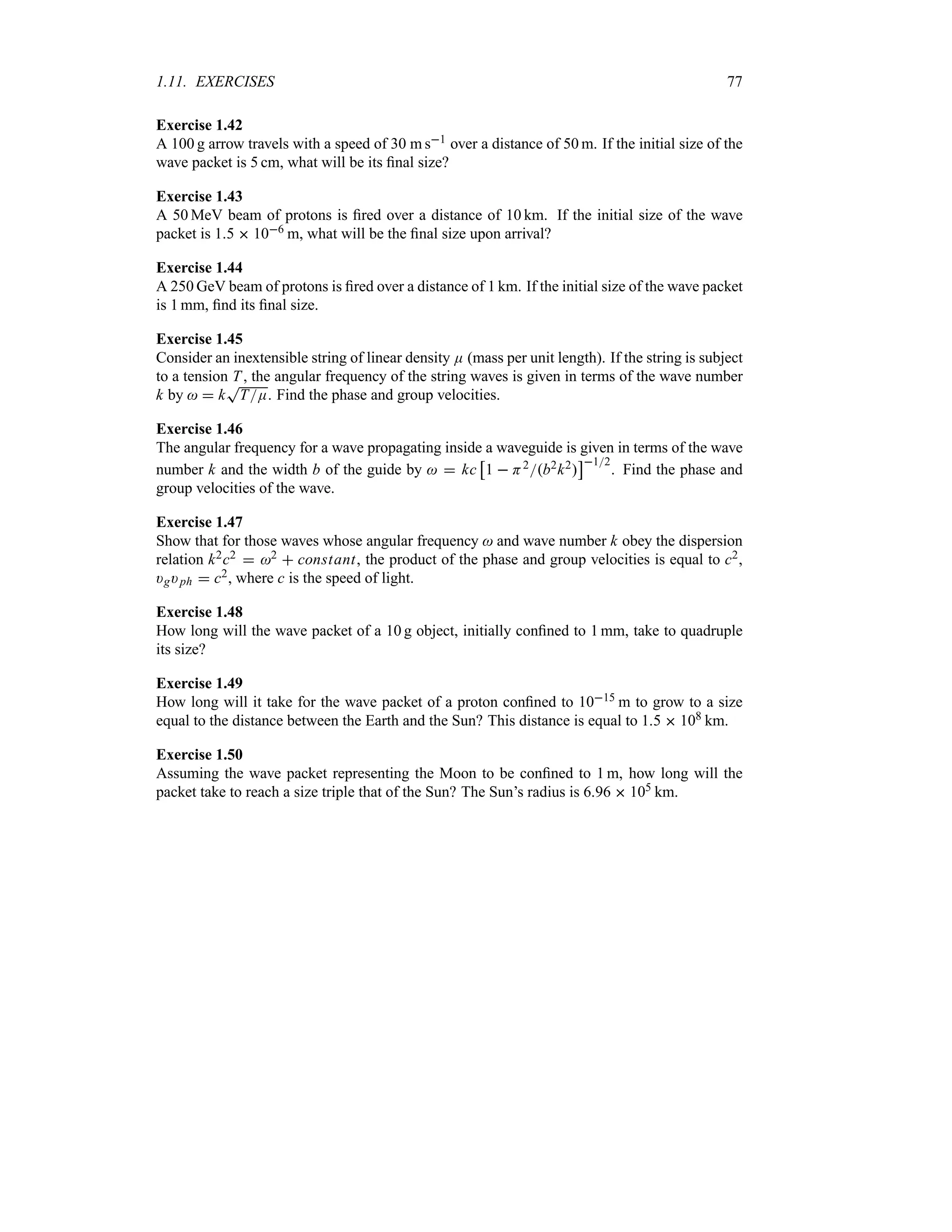 1.11. EXERCISES 77
Exercise 1.42
A 100 g arrow travels with a speed of 30 m s1 over a distance of 50 m. If the initial size of the
wave packet is 5 cm, what will be its final size?
Exercise 1.43
A 50 MeV beam of protons is fired over a distance of 10 km. If the initial size of the wave
packet is 15  106 m, what will be the final size upon arrival?
Exercise 1.44
A 250 GeV beam of protons is fired over a distance of 1 km. If the initial size of the wave packet
is 1 mm, find its final size.
Exercise 1.45
Consider an inextensible string of linear density E (mass per unit length). If the string is subject
to a tension T, the angular frequency of the string waves is given in terms of the wave number
k by   k
T
TE. Find the phase and group velocities.
Exercise 1.46
The angular frequency for a wave propagating inside a waveguide is given in terms of the wave
number k and the width b of the guide by   kc
d
1  H2b2k2
e12
. Find the phase and
group velocities of the wave.
Exercise 1.47
Show that for those waves whose angular frequency  and wave number k obey the dispersion
relation k2c2  2  constant, the product of the phase and group velocities is equal to c2,
)g)ph  c2, where c is the speed of light.
Exercise 1.48
How long will the wave packet of a 10 g object, initially confined to 1 mm, take to quadruple
its size?
Exercise 1.49
How long will it take for the wave packet of a proton confined to 1015 m to grow to a size
equal to the distance between the Earth and the Sun? This distance is equal to 15  108 km.
Exercise 1.50
Assuming the wave packet representing the Moon to be confined to 1 m, how long will the
packet take to reach a size triple that of the Sun? The Sun’s radius is 696  105 km.
 