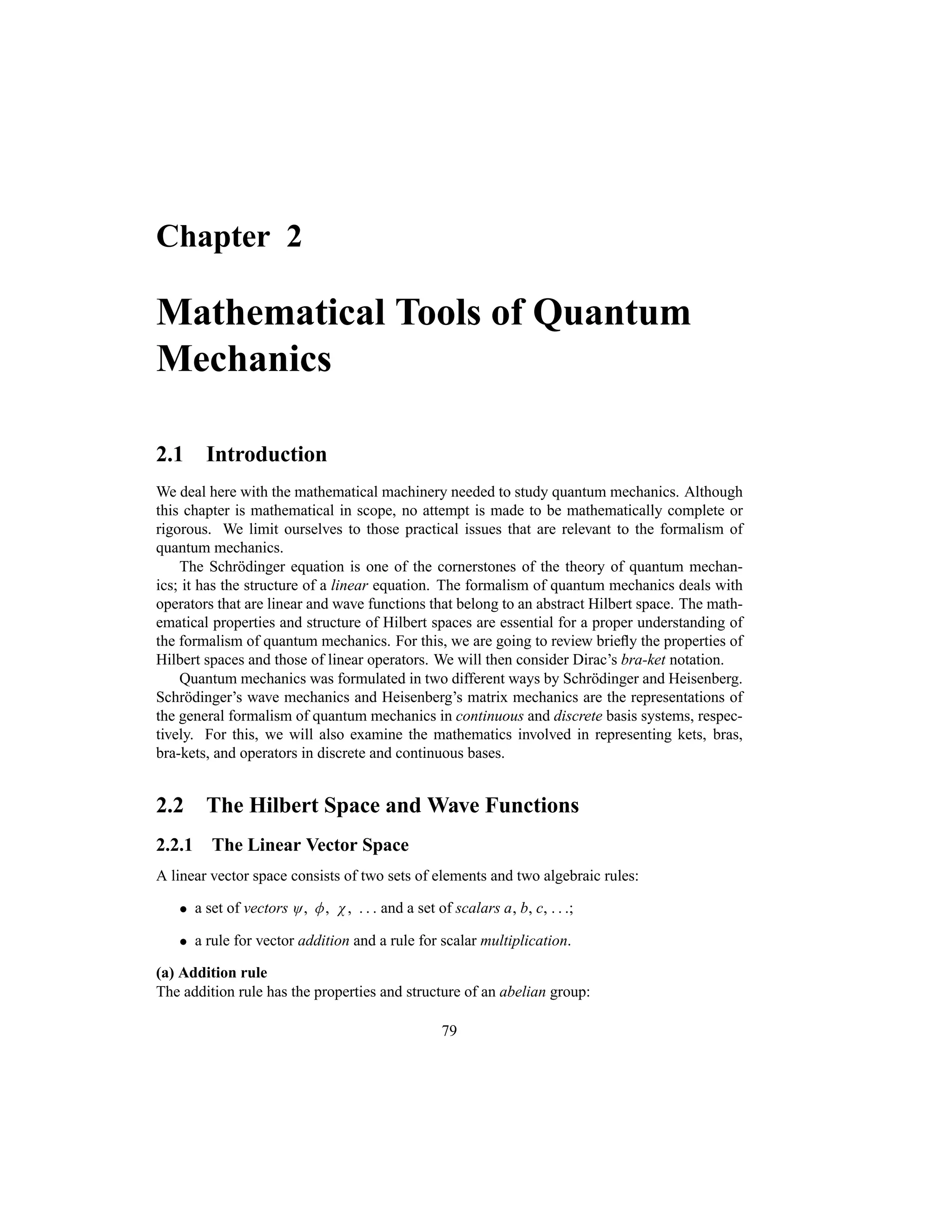 Chapter 2
Mathematical Tools of Quantum
Mechanics
2.1 Introduction
We deal here with the mathematical machinery needed to study quantum mechanics. Although
this chapter is mathematical in scope, no attempt is made to be mathematically complete or
rigorous. We limit ourselves to those practical issues that are relevant to the formalism of
quantum mechanics.
The Schrödinger equation is one of the cornerstones of the theory of quantum mechan-
ics; it has the structure of a linear equation. The formalism of quantum mechanics deals with
operators that are linear and wave functions that belong to an abstract Hilbert space. The math-
ematical properties and structure of Hilbert spaces are essential for a proper understanding of
the formalism of quantum mechanics. For this, we are going to review briefly the properties of
Hilbert spaces and those of linear operators. We will then consider Dirac’s bra-ket notation.
Quantum mechanics was formulated in two different ways by Schrödinger and Heisenberg.
Schrödinger’s wave mechanics and Heisenberg’s matrix mechanics are the representations of
the general formalism of quantum mechanics in continuous and discrete basis systems, respec-
tively. For this, we will also examine the mathematics involved in representing kets, bras,
bra-kets, and operators in discrete and continuous bases.
2.2 The Hilbert Space and Wave Functions
2.2.1 The Linear Vector Space
A linear vector space consists of two sets of elements and two algebraic rules:
 a set of vectors O M N    and a set of scalars a, b, c,   ;
 a rule for vector addition and a rule for scalar multiplication.
(a) Addition rule
The addition rule has the properties and structure of an abelian group:
79
 