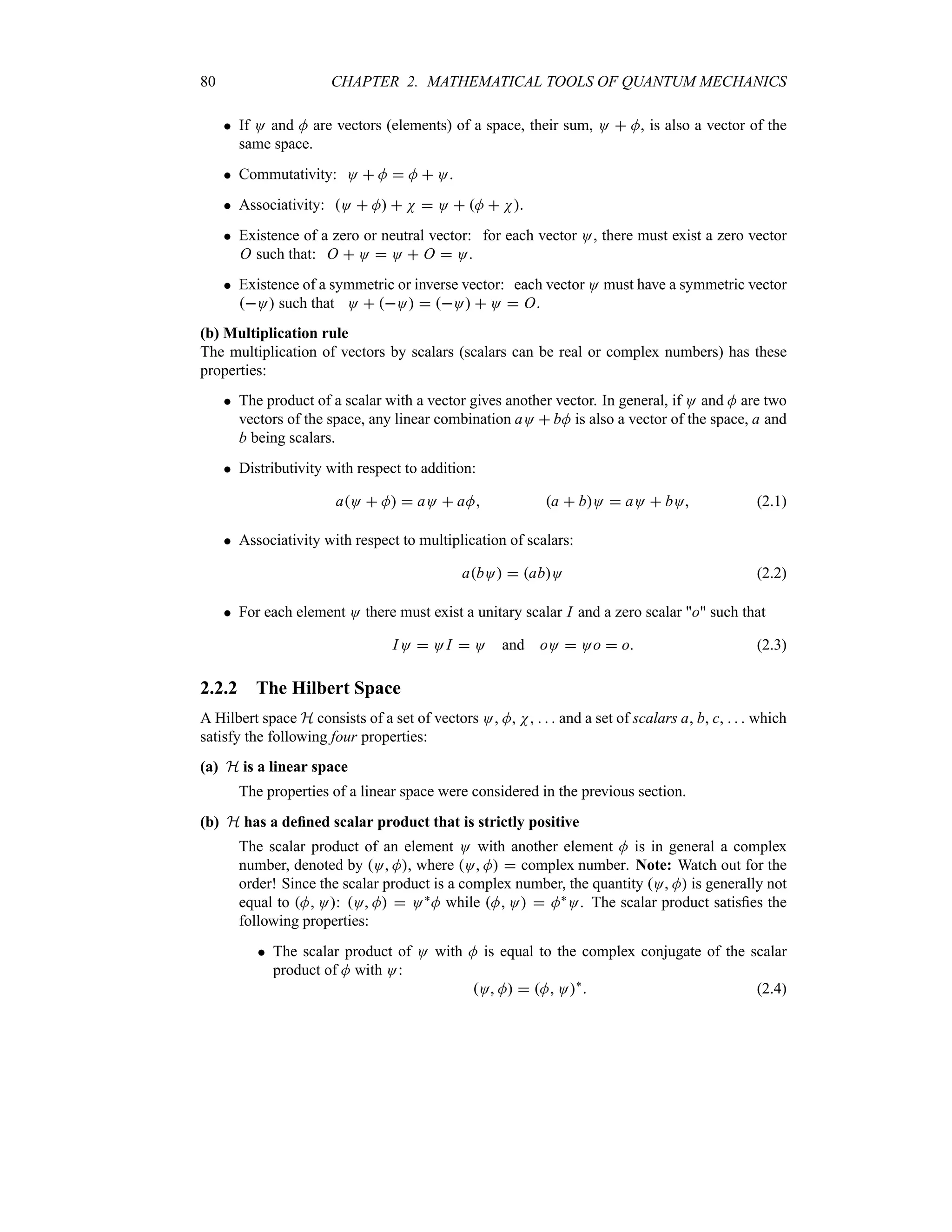 80 CHAPTER 2. MATHEMATICAL TOOLS OF QUANTUM MECHANICS
 If O and M are vectors (elements) of a space, their sum, O  M, is also a vector of the
same space.
 Commutativity: O  M  M  O.
 Associativity: O  M  N  O  M  N.
 Existence of a zero or neutral vector: for each vector O, there must exist a zero vector
O such that: O  O  O  O  O.
 Existence of a symmetric or inverse vector: each vector O must have a symmetric vector
O such that O  O  O  O  O.
(b) Multiplication rule
The multiplication of vectors by scalars (scalars can be real or complex numbers) has these
properties:
 The product of a scalar with a vector gives another vector. In general, if O and M are two
vectors of the space, any linear combination aO  bM is also a vector of the space, a and
b being scalars.
 Distributivity with respect to addition:
aO  M  aO  aM a  bO  aO  bO (2.1)
 Associativity with respect to multiplication of scalars:
abO  abO (2.2)
 For each element O there must exist a unitary scalar I and a zero scalar o such that
IO  O I  O and oO  Oo  o (2.3)
2.2.2 The Hilbert Space
A Hilbert space H consists of a set of vectors O, M, N,    and a set of scalars a, b, c,    which
satisfy the following four properties:
(a) H is a linear space
The properties of a linear space were considered in the previous section.
(b) H has a defined scalar product that is strictly positive
The scalar product of an element O with another element M is in general a complex
number, denoted by O M, where O M  complex number. Note: Watch out for the
order! Since the scalar product is a complex number, the quantity O M is generally not
equal to M O: O M  O`M while M O  M`O. The scalar product satisfies the
following properties:
 The scalar product of O with M is equal to the complex conjugate of the scalar
product of M with O:
O M  M O`
 (2.4)
 