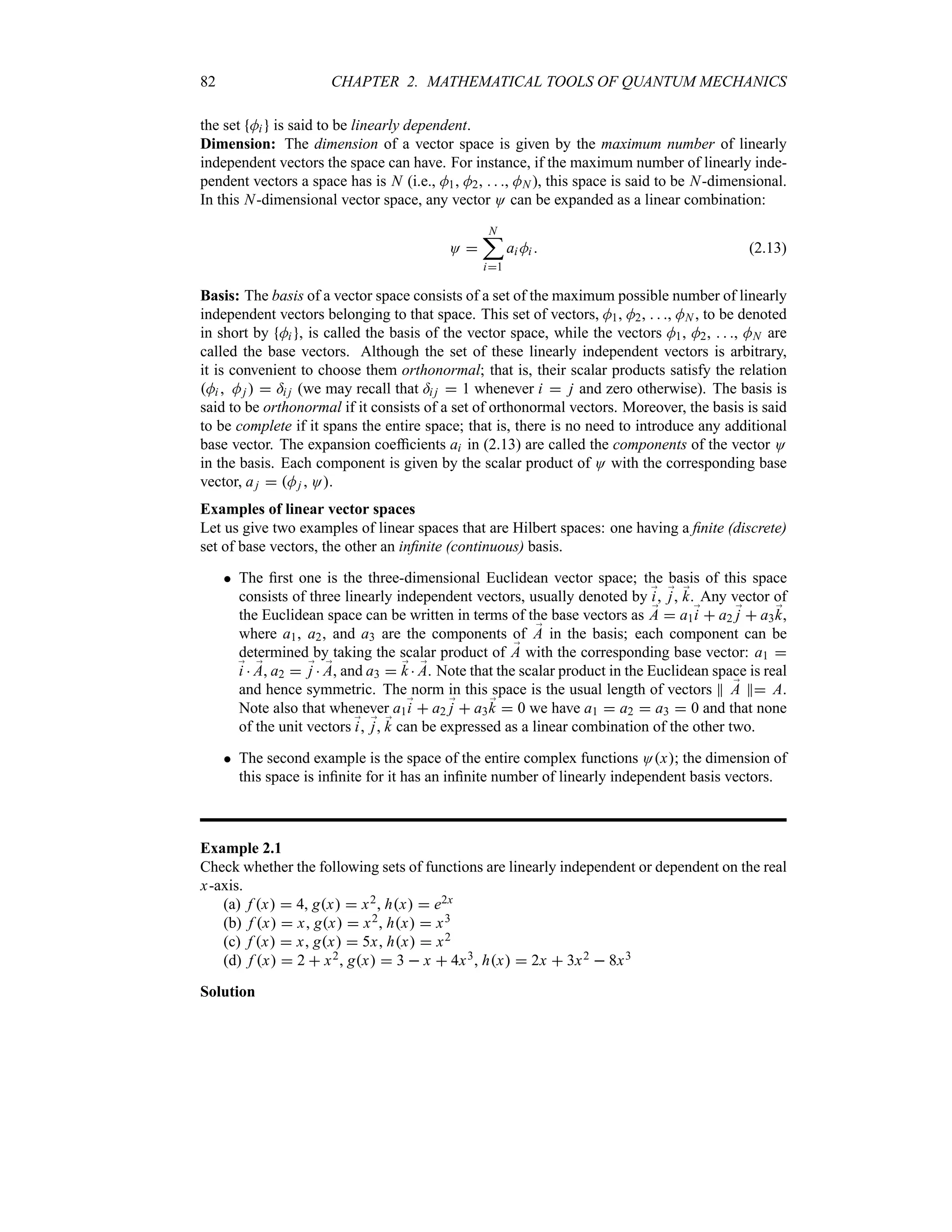 82 CHAPTER 2. MATHEMATICAL TOOLS OF QUANTUM MECHANICS
the set Mi is said to be linearly dependent.
Dimension: The dimension of a vector space is given by the maximum number of linearly
independent vectors the space can have. For instance, if the maximum number of linearly inde-
pendent vectors a space has is N (i.e., M1, M2,   , MN ), this space is said to be N-dimensional.
In this N-dimensional vector space, any vector O can be expanded as a linear combination:
O 
N
;
i1
ai Mi  (2.13)
Basis: The basis of a vector space consists of a set of the maximum possible number of linearly
independent vectors belonging to that space. This set of vectors, M1, M2,   , MN , to be denoted
in short by Mi , is called the basis of the vector space, while the vectors M1, M2,   , MN are
called the base vectors. Although the set of these linearly independent vectors is arbitrary,
it is convenient to choose them orthonormal; that is, their scalar products satisfy the relation
Mi  Mj   =i j (we may recall that =i j  1 whenever i  j and zero otherwise). The basis is
said to be orthonormal if it consists of a set of orthonormal vectors. Moreover, the basis is said
to be complete if it spans the entire space; that is, there is no need to introduce any additional
base vector. The expansion coefficients ai in (2.13) are called the components of the vector O
in the basis. Each component is given by the scalar product of O with the corresponding base
vector, aj  Mj  O.
Examples of linear vector spaces
Let us give two examples of linear spaces that are Hilbert spaces: one having a finite (discrete)
set of base vectors, the other an infinite (continuous) basis.
 The first one is the three-dimensional Euclidean vector space; the basis of this space
consists of three linearly independent vectors, usually denoted by ;
i, ;
j, ;
k. Any vector of
the Euclidean space can be written in terms of the base vectors as ;
A  a1;
i  a2 ;
j  a3;
k,
where a1, a2, and a3 are the components of ;
A in the basis; each component can be
determined by taking the scalar product of ;
A with the corresponding base vector: a1 
;
i  ;
A, a2  ;
j  ;
A, and a3  ;
k  ;
A. Note that the scalar product in the Euclidean space is real
and hence symmetric. The norm in this space is the usual length of vectors P ;
A P A.
Note also that whenever a1;
i  a2 ;
j  a3;
k  0 we have a1  a2  a3  0 and that none
of the unit vectors ;
i, ;
j, ;
k can be expressed as a linear combination of the other two.
 The second example is the space of the entire complex functions Ox; the dimension of
this space is infinite for it has an infinite number of linearly independent basis vectors.
Example 2.1
Check whether the following sets of functions are linearly independent or dependent on the real
x-axis.
(a) f x  4, gx  x2, hx  e2x
(b) f x  x, gx  x2, hx  x3
(c) f x  x, gx  5x, hx  x2
(d) f x  2  x2, gx  3  x  4x3, hx  2x  3x2  8x3
Solution
 