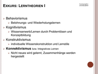 Learning together -

EXKURS: LERNTHEORIEN I                                    presenting 2gether




   Behaviorismus
        Belohnungs- und Wiederholungslernen
   Kognitivismus
        Wissenserwerb/Lernen durch Problemlösen und
         Konzeptbildung
   Konstruktivismus
        individuelle Wissenskonstruktion und Lernstile
   Konnektivismus bzw. Integratives Lernen
        Nicht neues wird gelernt, Zusammenhänge werden
         hergestellt
 