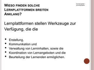 Learning together -

WIESO FINDEN SOLCHE                          presenting 2gether



LERNPLATTFORMEN BREITEN
ANKLANG?

Lernplattformen stellen Werkzeuge zur
Verfügung, die die

•   Erstellung,
•   Kommunikation und
•   Verwaltung von Lerninhalten, sowie die
•   Koordination von Lernangeboten und die
•   Beurteilung der Lernenden ermöglichen.
 
