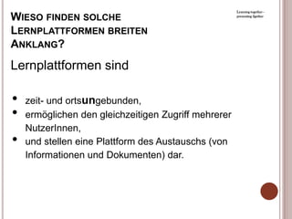Learning together -

WIESO FINDEN SOLCHE                                   presenting 2gether



LERNPLATTFORMEN BREITEN
ANKLANG?
Lernplattformen sind

•   zeit- und ortsungebunden,
•   ermöglichen den gleichzeitigen Zugriff mehrerer
    NutzerInnen,
•   und stellen eine Plattform des Austauschs (von
    Informationen und Dokumenten) dar.
 