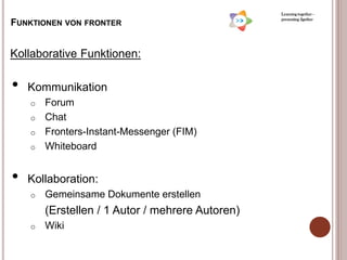 Learning together -
                                                  presenting 2gether
FUNKTIONEN VON FRONTER


Kollaborative Funktionen:

•   Kommunikation
    o Forum
    o Chat
    o Fronters-Instant-Messenger (FIM)
    o Whiteboard



•   Kollaboration:
    o   Gemeinsame Dokumente erstellen
        (Erstellen / 1 Autor / mehrere Autoren)
    o   Wiki
 