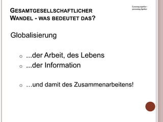 Learning together -

GESAMTGESELLSCHAFTLICHER            presenting 2gether




WANDEL - WAS BEDEUTET DAS?

Globalisierung

  o   ...der Arbeit, des Lebens
  o   ...der Information

  o …und damit des Zusammenarbeitens!
 