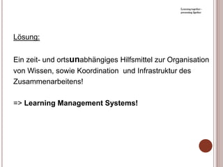 Learning together -
                                                  presenting 2gether




Lösung:


Ein zeit- und ortsunabhängiges Hilfsmittel zur Organisation
von Wissen, sowie Koordination und Infrastruktur des
Zusammenarbeitens!

=> Learning Management Systems!
 