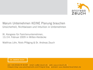 Warum Unternehmen KEINE Planung brauchen
Unsicherheit, Nichtwissen und Intuition in Unternehmen

XI. Kongress für Familienunternehmen,
13./14. Februar 2009 in Witten-Herdecke

Matthias Löhr, Niels Pfläging & Dr. Andreas Zeuch




       DR. ANDREAS ZEUCH


    cell +49.(0)160.79 38 807 | email: az@a-zeuch.de | web: www.a-zeuch.de |
    integral.blog: www.psychophysik.com/integral-blog | podcast: www.dasabenteuerleben.de
 