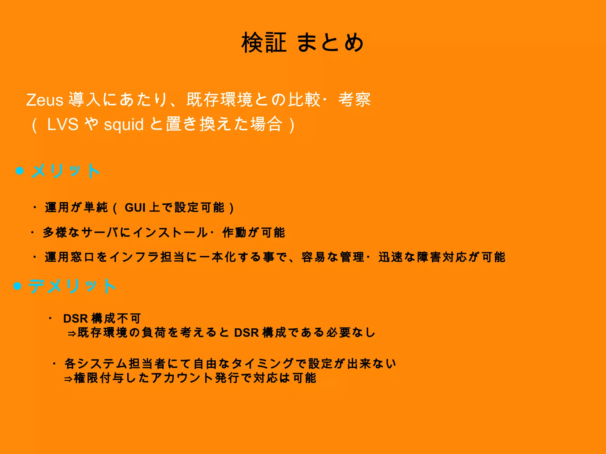 検証 まとめ Zeus 導入にあたり、既存環境との比較・考察 （ LVS や squid と置き換えた場合） ● メリット ● デメリット ・多様なサーバにインストール・作動が可能 ・運用が単純（ GUI 上で設定可能） ・運用窓口をインフラ担当に一本化する事で、容易な管理・迅速な障害対応が可能 ・ DSR 構成不可 　⇒既存環境の負荷を考えると DSR 構成である必要なし ・各システム担当者にて自由なタイミングで設定が出来ない 　⇒権限付与したアカウント発行で対応は可能 