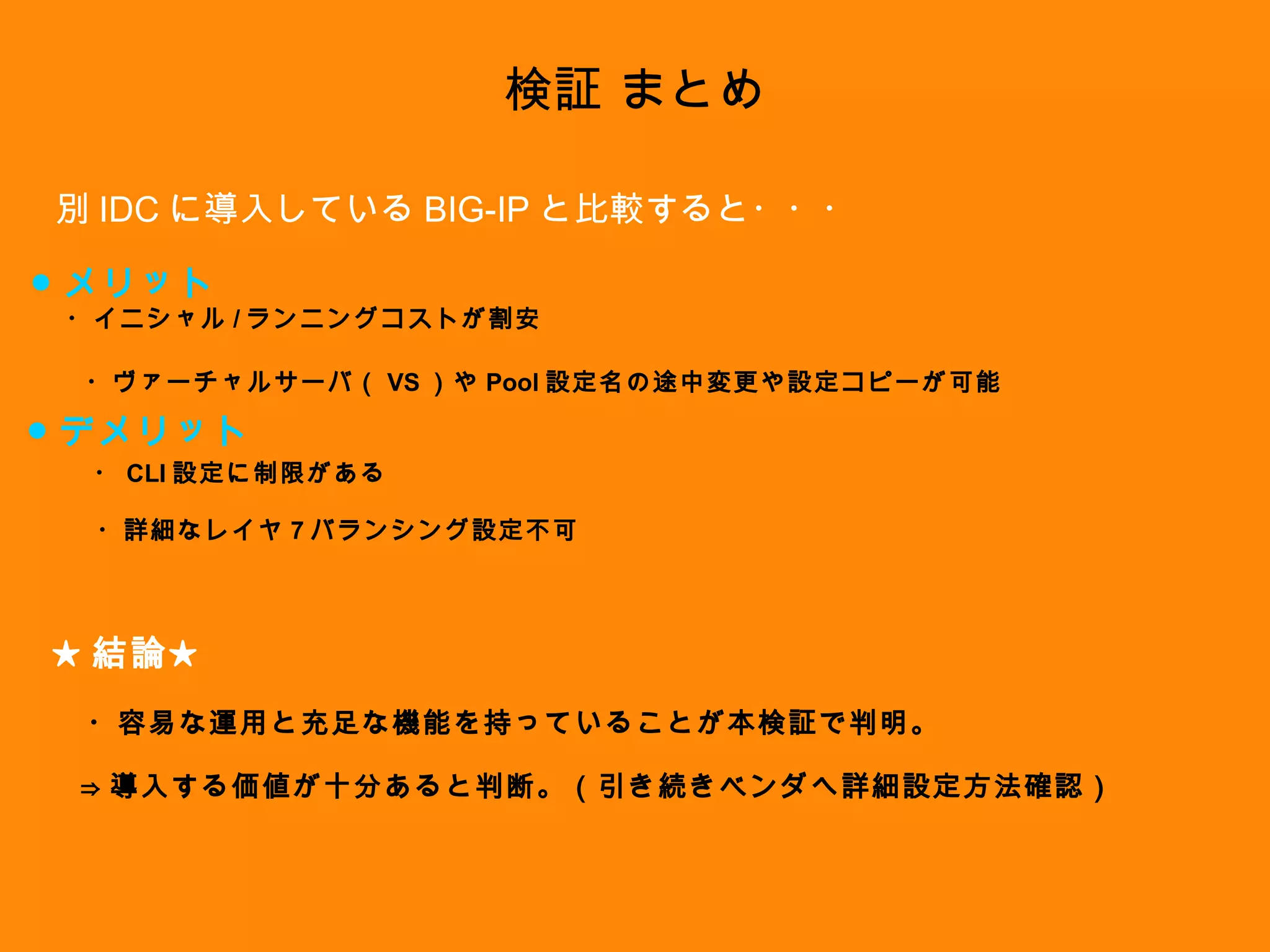 検証 まとめ 別 IDC に導入している BIG-IP と比較すると・・・ ● メリット ● デメリット ・ヴァーチャルサーバ（ VS ）や Pool 設定名の途中変更や設定コピーが可能 ・イニシャル / ランニングコストが割安 ・ CLI 設定に制限がある ・詳細なレイヤ 7 バランシング設定不可 ★ 結論★ ・容易な運用と充足な機能を持っていることが本検証で判明。 ⇒ 導入する価値が十分あると判断。（引き続きベンダへ詳細設定方法確認） 