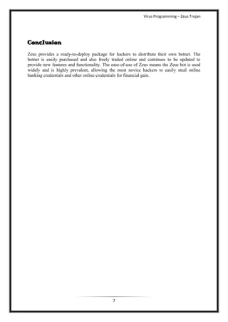 Virus Programming – Zeus Trojan




Conclusion
Zeus provides a ready-to-deploy package for hackers to distribute their own botnet. The
botnet is easily purchased and also freely traded online and continues to be updated to
provide new features and functionality. The ease-of-use of Zeus means the Zeus bot is used
widely and is highly prevalent, allowing the most novice hackers to easily steal online
banking credentials and other online credentials for financial gain.




                                            7
 
