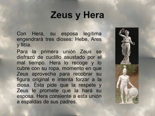Zeus y Hera
Con Hera, su esposa legítima
engendrará tres dioses: Hebe, Ares
y llitía.
Para la primera unión Zeus se
disfrazó de cuclillo asustado por el
mal tiempo. Hera lo recoge y lo
cubre con su ropa, momento en que
Zeus aprovecha para recobrar su
figura original e intenta forzar a la
diosa. Ésta pide que la respete y
Zeus le promete que la hará su
esposa. Hera consiente a esta unión
a espaldas de sus padres.

 