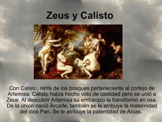 Zeus y Calisto

Con Calisto, ninfa de los bosques perteneciente al cortejo de
Artemisa. Calisto había hecho voto de castidad pero se unió a
Zeus. Al descubrir Artemisa su embarazo la transformó en osa.
De la unión nació Árcade, también se le atribuye la maternidad
del dios Pan. Se le atribuye la paternidad de Arcas.

 