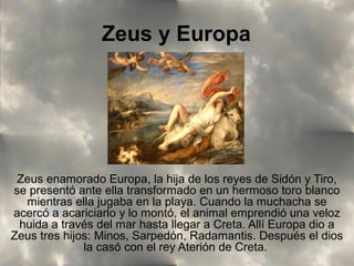 Zeus y Europa

Zeus enamorado Europa, la hija de los reyes de Sidón y Tiro,
se presentó ante ella transformado en un hermoso toro blanco
mientras ella jugaba en la playa. Cuando la muchacha se
acercó a acariciarlo y lo montó, el animal emprendió una veloz
huida a través del mar hasta llegar a Creta. Allí Europa dio a
Zeus tres hijos: Minos, Sarpedón, Radamantis. Después el dios
la casó con el rey Aterión de Creta.

 