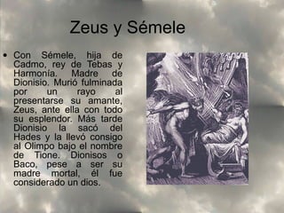 Zeus y Sémele
• Con Sémele, hija de
Cadmo, rey de Tebas y
Harmonía. Madre de
Dionisio. Murió fulminada
por
un
rayo
al
presentarse su amante,
Zeus, ante ella con todo
su esplendor. Más tarde
Dionisio la sacó del
Hades y la llevó consigo
al Olimpo bajo el nombre
de Tione. Dionisos o
Baco, pese a ser su
madre mortal, él fue
considerado un dios.

 