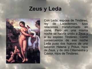 Zeus y Leda
Con Leda, esposa de Tindáreo,
rey de Lacedemoni, tuvo
relaciones transformado en
cisne. Pero en una misma
noche se habría unido a Zeus y
a su esposo Tindáreo. Como
consecuencia de esa noche
Leda puso dos huevos de uno
salieron Helena y Pólux, hijos
de Zeus, y de otro Clitemestra y
Cástor, hijos de Tindáreo.

 