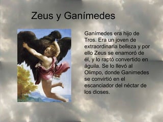 Zeus y Ganímedes
Ganímedes era hijo de
Tros. Era un joven de
extraordinaria belleza y por
ello Zeus se enamoró de
él, y lo raptó convertido en
águila. Se lo llevó al
Olimpo, donde Ganimedes
se convirtió en el
escanciador del néctar de
los dioses.

 