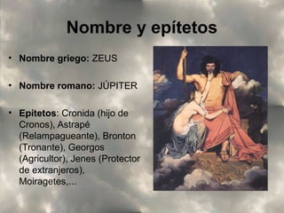 Nombre y epítetos
• Nombre griego: ZEUS
• Nombre romano: JÚPITER
• Epítetos: Cronida (hijo de
Cronos), Astrapé
(Relampagueante), Bronton
(Tronante), Georgos
(Agricultor), Jenes (Protector
de extranjeros),
Moiragetes,...

 
