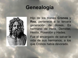 Genealogía
Hijo de los titanes Cronos y
Rea, pertenece a la tercera
generación de dioses. Es
hermano de Hera, Deméter,
Hestia, Poseidón y Hades.
Fue el encargado de salvar la
vida de sus hermanos, a los
que Cronos había devorado.

 