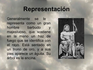 Representación
Generalmente se le
representa como un gran
hombre
barbudo
y
majestuoso, que sostiene
en la mano un haz de
fuego que se identifica con
el rayo. Está sentado en
un trono de oro, y a sus
pies aparece un águila. Su
árbol es la encina.

 