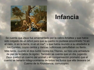 Infancia

Se cuenta que Zeus fue amamantado por la cabra Amaltea y que había
sido colgado de un árbol para que su padre no pudiese encontrarlo "ni en
el cielo, ni en la tierra, ni en el mar", y que había reunido a su alrededor a
los Curetes, cuyos cantos y danzas bulliciosas camuflaban su llanto.
Más tarde, cuando el dios luchó contra los Titanes, se hizo una armadura
de piel de la cabra (la égida). También se cuenta que un día, jugando,
Zeus quebró un cuerno del animal y en compensación prometió que el
cuerno se llenaría milagrosamente de todos los frutos que ella deseara (el
Cuerno de la Abundancia, cornucopia).

 