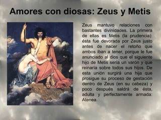 Amores con diosas: Zeus y Metis
Zeus mantuvo relaciones con
bastantes divinidades. La primera
de ellas es Metis (la prudencia):
ésta fue devorada por Zeus justo
antes de nacer el retoño que
ambos iban a tener, porque le fue
anunciado al dios que el siguiente
hijo de Metis sería un varón y que
reinaría sobre todos sus hijos. De
esta unión surgirá una hija que
prosigue su proceso de gestación
dentro de Zeus (en su cabeza) y
poco después saldrá de ésta,
adulta y perfectamente armada:
Atenea.

 