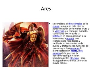 Ares
• se considera el dios olímpico de la
guerra, aunque es más bien la
personificación de la fuerza bruta y
la violencia, así como del tumulto,
confusión y horrores de las
batallas,1 en contraposición a su
hermanastra Atenea, que
representa la meditación y
sabiduría en los asuntos de la
guerra y protege a los humanos de
sus estragos. Los romanos lo
identificaron con Marte, dios
romano de la guerra y la
agricultura (al que habían
heredado de los etruscos), pero
éste gozaba entre ellos de mucha
mayor estima.

 
