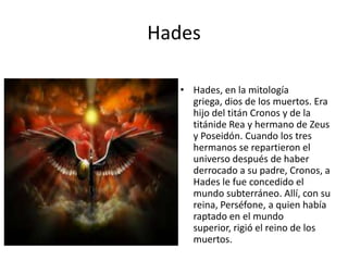 Hades
• Hades, en la mitología
griega, dios de los muertos. Era
hijo del titán Cronos y de la
titánide Rea y hermano de Zeus
y Poseidón. Cuando los tres
hermanos se repartieron el
universo después de haber
derrocado a su padre, Cronos, a
Hades le fue concedido el
mundo subterráneo. Allí, con su
reina, Perséfone, a quien había
raptado en el mundo
superior, rigió el reino de los
muertos.

 