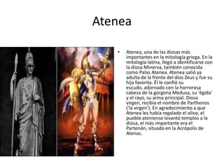 Atenea
•

Atenea, una de las diosas más
importantes en la mitología griega. En la
mitología latina, llegó a identificarse con
la diosa Minerva, también conocida
como Palas Atenea. Atenea salió ya
adulta de la frente del dios Zeus y fue su
hija favorita. Él le confió su
escudo, adornado con la horrorosa
cabeza de la gorgona Medusa, su 'égida'
y el rayo, su arma principal. Diosa
virgen, recibía el nombre de Parthenos
('la virgen'). En agradecimiento a que
Atenea les había regalado el olivo, el
pueblo ateniense levantó templos a la
diosa, el más importante era el
Partenón, situado en la Acrópolis de
Atenas.

 