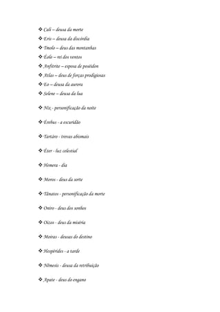 Cali – deusa da morte
Eris – deusa da discórdia
Tmolo – deus das montanhas
Éolo – rei dos ventos
Anfitrite – esposa de poséidon
Atlas – deus de forças prodigiosas
Eo – deusa da aurora
Selene – deusa da lua
Nix - personificação da noite
Érebus - a escuridão
Tartáro - trevas abismais
Éter - luz celestial
Hemera - dia
Moros - deus da sorte
Tânatos - personificação da morte
Oniro - deus dos sonhos
Oizos - deus da miséria
Moiras - deusas do destino
Hespérides - a tarde
Nêmesis - deusa da retribuição
Apate - deus do engano
 