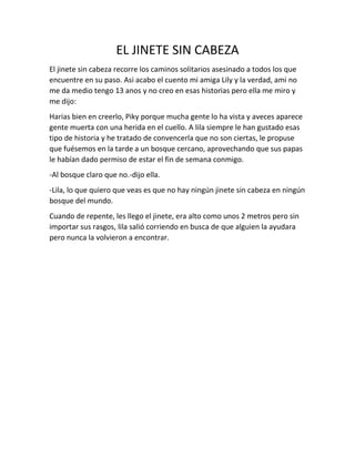 EL JINETE SIN CABEZA 
El jinete sin cabeza recorre los caminos solitarios asesinado a todos los que 
encuentre en su paso. Asi acabo el cuento mi amiga Lily y la verdad, ami no 
me da medio tengo 13 anos y no creo en esas historias pero ella me miro y 
me dijo: 
Harias bien en creerlo, Piky porque mucha gente lo ha vista y aveces aparece 
gente muerta con una herida en el cuello. A lila siempre le han gustado esas 
tipo de historia y he tratado de convencerla que no son ciertas, le propuse 
que fuésemos en la tarde a un bosque cercano, aprovechando que sus papas 
le habían dado permiso de estar el fin de semana conmigo. 
-Al bosque claro que no.-dijo ella. 
-Lila, lo que quiero que veas es que no hay ningún jinete sin cabeza en ningún 
bosque del mundo. 
Cuando de repente, les llego el jinete, era alto como unos 2 metros pero sin 
importar sus rasgos, lila salió corriendo en busca de que alguien la ayudara 
pero nunca la volvieron a encontrar. 
