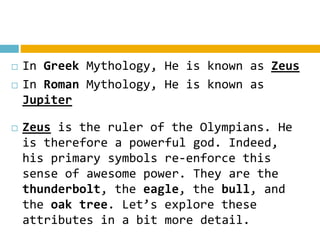  In Greek Mythology, He is known as Zeus
 In Roman Mythology, He is known as
Jupiter
 Zeus is the ruler of the Olympians. He
is therefore a powerful god. Indeed,
his primary symbols re-enforce this
sense of awesome power. They are the
thunderbolt, the eagle, the bull, and
the oak tree. Let’s explore these
attributes in a bit more detail.
 
