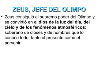 ZEUS, JEFE DEL OLIMPO
• Zeus consiguió el supremo poder del Olimpo y
  se convirtió en el dios de la luz del día, del
  cielo y de los fenómenos atmosféricos:
  soberano de dioses y de hombres que lo
  conoce todo, tanto el presente como el
  porvenir.
 