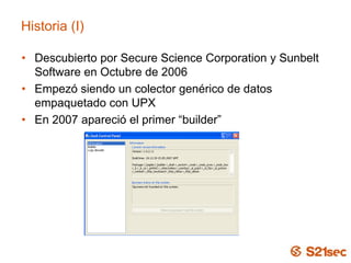 Historia (I)
• Descubierto por Secure Science Corporation y Sunbelt
Software en Octubre de 2006
• Empezó siendo un colector genérico de datos
empaquetado con UPX
• En 2007 apareció el primer “builder”
 