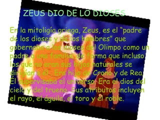 ZEUS DIO DE LO DIOSES
En la mitoligía griega, Zeus, es el “padre
de los dioses y de los hombres” que
gobernaba a los dioses del Olimpo como un
padre a una familia, de forma que incluso
los que no eran sus hijos naturales se
dirigían a él . Era hijo de Crono y de Rea.
Él supervisaba el universo. Era el dios del
cielo y del trueno. Sus atributos incluyen
el rayo, el águila, el toro y el roble.