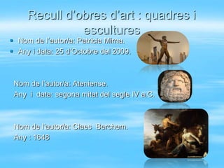 Recull d’obres d’art : quadres i
               escultures
 Nom de l’autor/a: Patricia Mirna.
 Any i data: 25 d’Octobre del 2009.



 Nom de l’autor/a: Ateniense.
 Any i data: segona mitat del segle IV a.C.



 Nom de l’autor/a: Claes Berchem.
 Any : 1648
 