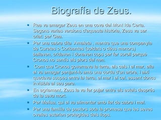Biografía de Zeus.
 Rea va amagar Zeus en una cova del Mont Ida Certa.
  Segons varias versions d'aquesta història, Zeus va ser
  criat: per Gea.
 Per una cabra dita Amaleta , mentre que una companyia
  de Curetes o Coribantes (soldats o déus menors)
  ballaven, cridaven i donaven cops per fer soroll perquè
  Cronos no sentís els plors del nen.
 Com que Cronos governava la terra, els cels i el mar, ella
  el va amagar penjant-lo amb una corda d'un arbre, i així
  quedava suspès entre la terra, el mar i el cel, essent doncs
  invisible al seu pare.
 En agriament, Zeus la va fer pujar entre els estels després
  de la seva mort.
 Per Melisa, qui el va alimentar amb llet de cabra i mel.
 Per una família de pastors sota la promesa que les seves
  ovelles estarien protegides dels llops.
 