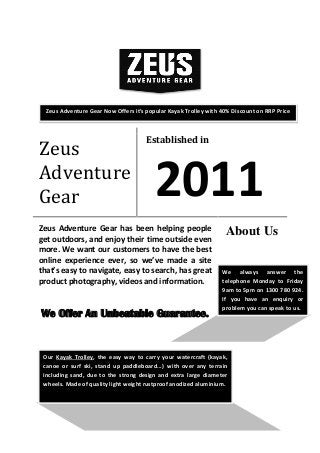 Zeus
Adventure
Gear
Established in
2011
Zeus Adventure Gear has been helping people
get outdoors, and enjoy their time outside even
more. We want our customers to have the best
online experience ever, so we’ve made a site
that’s easy to navigate, easy to search, has great
product photography, videos and information.
We Offer An Unbeatable Guarantee.
About Us
We always answer the
telephone Monday to Friday
9am to 5pm on 1300 780 924.
If you have an enquiry or
problem you can speak to us.
Our Kayak Trolley, the easy way to carry your watercraft (kayak,
canoe or surf ski, stand up paddleboard...) with over any terrain
including sand, due to the strong design and extra large diameter
wheels. Made of quality light weight rustproof anodized aluminium.
Zeus Adventure Gear Now Offers it’s popular Kayak Trolley with 40% Discount on RRP Price
 