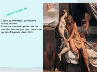 Casou-se com Hera, porém teve
muitos amores.
Era um apaixonado pelas belezas
quer das deusas quer dos humanos e
por isso foi pai de vários filhos.
 