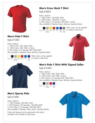 Men’s Crew Neck T Shirt
                                                             Style # B001
                                                             Fabric Options:
                                                             1. 100% Cotton 160 GSM - MTO
                                                             2. 100% Cotton 180 GSM - In Stock
                                                             3. 95% Cotton/ 5 % Spandex 180 GSM - In Stock
                                                             Also available in Polyester, Rayon, Bamboo, Spandex blends.

                                                                                                                         Other colors can be supplied
                                                             White   Black    Grey Yellow   Red    Blue   Deep   Olive
                                                                                                                         on made to order basis
                                                                             Melange                      Navy   Green




Men’s Polo T Shirt
Style # C001
Fabric Options:
1. 100% Cotton 200 GSM - MTO
2. 100% Cotton 240 GSM - In Stock
3. 95% Cotton/ 5 % Spandex 200 GSM -MTO
Also available in Polyester, Rayon, Bamboo, Spandex blends.

                                                   Other colors can be supplied
White   Black    Grey Yellow   Red   Blue   Deep
                                                   on made to order basis
                Melange                     Navy




                                                             Men’s Polo T Shirt With Tipped Collar
                                                             Style # C002
                                                             Fabric Options:
                                                             1. 100% Cotton 200 GSM - MTO
                                                             2. 100% Cotton 240 GSM - In Stock
                                                             3. 95% Cotton/ 5 % Spandex 200 GSM -MTO
                                                             Also available in Polyester, Rayon, Bamboo, Spandex blends.


                                                             White   Black    Grey   Red    Deep
                                                                             Melange        Navy




Men’s Sporty Polo
Style # S001
Fabric Options:
1. 100% Polyester 180 GSM - MTO
2. 90% Polyester 10% Spandex 180 GSM -MTO
3. 95% Cotton/ 5 % Spandex 180 GSM -MTO
Also available in Polyester, Nylon, Rayon, Spandex blends.
Colors and designs can be customized as this style is
available only on Made to Order basis.
 