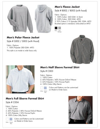 Men’s Fleece Jacket
                                                                          Style # B002 / B003 (with hood)
                                                                          Fabric Options:
                                                                          1. 100% Cotton 260 GSM - In Stock
                                                                          2. 100% Cotton 300 GSM - MTO
                                                                          3. 95% Cotton/ 5 % Spandex 280 GSM - MTO
                                                                          Brushed option is standard, Unbrushed on MTO


                                                                          Black    Grey
                                                                                  Melange




  Men’s Polar Fleece Jacket
  Style # S002 / S003 (with Hood)
  Fabric Options:
  1. 100% Polyester 280 GSM - MTO
  This style is on made to order basis only




                                                  Men’s Half Sleeve Formal Shirt
                                                  Style # C003
                                                  Fabric Options:
                                                  1. 100% Cotton
                                                  2. 60% Polyester / 40% Viscose Oxford Weave
                                                  3. 65% Polyester / 35% Viscose Poplin
                                                  4. 100% Cotton Silky Denim
                                                                   Colors and Patterns can be customized
                                                                   on Made to Order basis.
                                                  White   Oxford
                                                           Blue




Men’s Full Sleeve Formal Shirt
Style # C004
Fabric Options:
1. 100% Cotton
2. 60% Polyester / 40% Viscose Oxford Weave
3. 65% Polyester / 35% Viscose Poplin
4. 100% Cotton Silky Denim

                 Colors and Patterns can be customized
                 on Made to Order basis.
White   Oxford
         Blue
 