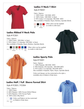 Ladies V Neck T Shirt
                                                           Style # FB001
                                                           Fabric Options:
                                                           1. 100% Cotton 160 GSM - MTO
                                                           2. 100% Cotton 180 GSM - In Stock
                                                           3. 95% Cotton/ 5 % Spandex 180 GSM - MTO
                                                           Also available in Polyester, Rayon, Bamboo, Spandex blends.

                                                                                       Other colors can be supplied
                                                                                       on made to order basis
                                                           Light   Black    Grey Red
                                                           Pink            Melange




Ladies Ribbed V Neck Polo
Style # FC001
Fabric Options:
1. 100% Cotton 180 GSM - In Stock
2. 95% Cotton/ 5 % Spandex 180 GSM - In Stock
Also available in Polyester, Rayon, Bamboo, Spandex blends.

                                                  Other colors can be supplied
White   Black    Gery Olive   Red   Blue   Deep   on made to order basis
                Melange                    Navy




                                                          Ladies Sporty Polo
                                                          Style # FS001
                                                          Fabric Options:
                                                          1. 100% Polyester 180 GSM - MTO
                                                          2. 90% Polyester 10% Spandex 180 GSM -MTO
                                                          3. 95% Cotton/ 5 % Spandex 180 GSM -MTO
                                                          Also available in Polyester, Nylon, Rayon, Spandex blends.

                                                          Colors and designs can be customized as this style is
                                                          available only on Made to Order basis.




Ladies Half / Full Sleeve Formal Shirt
Style # FC003 / FC004
Fabric Options:
1. 100% Cotton
2. 60% Polyester / 40% Viscose Oxford Weave
3. 65% Polyester / 35% Viscose Poplin
4. 100% Cotton Silky Denim
                 Colors and Patterns can be customized
                 on Made to Order basis.
White   Oxford
         Blue
 