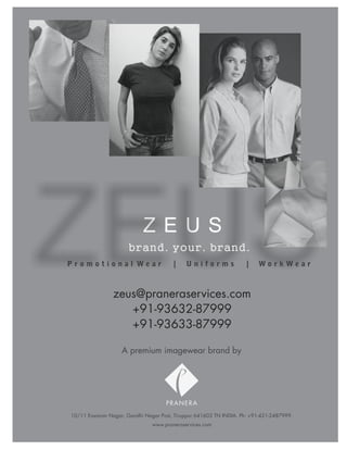 brand. your. brand.
Promotional Wear                       |    Uniforms                |   WorkWear



                zeus@praneraservices.com
                   +91-93632-87999
                   +91-93633-87999

                   A premium imagewear brand by




                                    PRANERA
10/11 Eswaran Nagar, Gandhi Nagar Post, Tiruppur 641603 TN INDIA. Ph: +91-421-2487999.
                               www.praneraservices.com
 