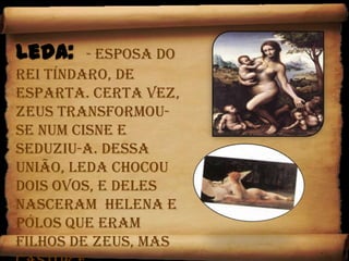 Leda:  - Esposa do rei Tíndaro, de Esparta. Certa vez, Zeus transformou-se num cisne e seduziu-a. Dessa união, Leda chocou dois ovos, e deles nasceram  Helena e Pólos que eram  filhos de Zeus, mas Castor e Clitemnestra eram filhos de Tíndaro o seu esposo legitimo.